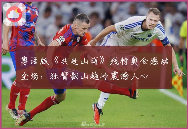 粤语版《共赴山海》残特奥会感动全场，独臂翻山越岭震撼人心
