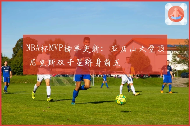 NBA杯MVP榜单更新：亚历山大登顶 尼克斯双子星跻身前五