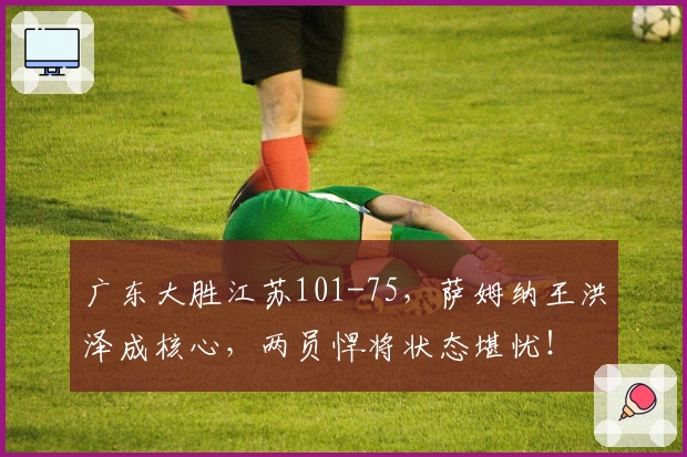 广东大胜江苏101-75，萨姆纳王洪泽成核心，两员悍将状态堪忧！