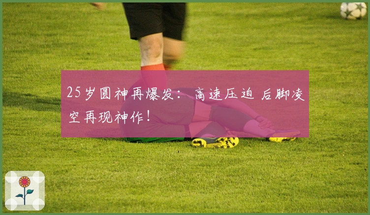 25岁圆神再爆发：高速压迫 后脚凌空再现神作！