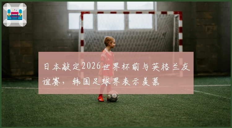 日本敲定2026世界杯前与英格兰友谊赛，韩国足球界表示羡慕