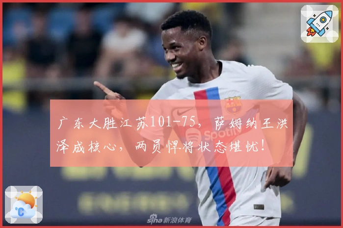 广东大胜江苏101-75，萨姆纳王洪泽成核心，两员悍将状态堪忧！