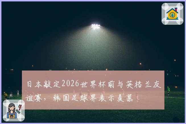 日本敲定2026世界杯前与英格兰友谊赛，韩国足球界表示羡慕