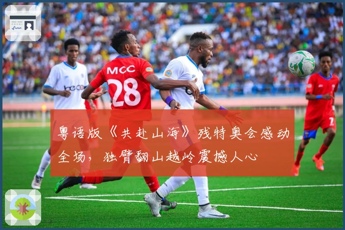 粤语版《共赴山海》残特奥会感动全场，独臂翻山越岭震撼人心